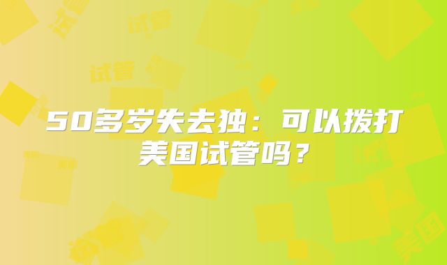 50多岁失去独：可以拨打美国试管吗？