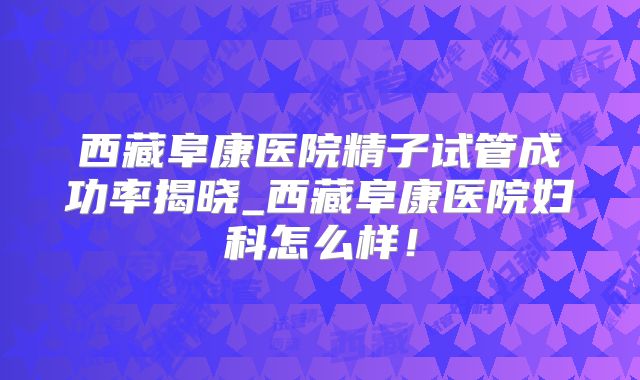 西藏阜康医院精子试管成功率揭晓_西藏阜康医院妇科怎么样！