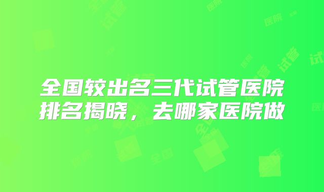 全国较出名三代试管医院排名揭晓，去哪家医院做