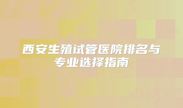 西安生殖试管医院排名与专业选择指南