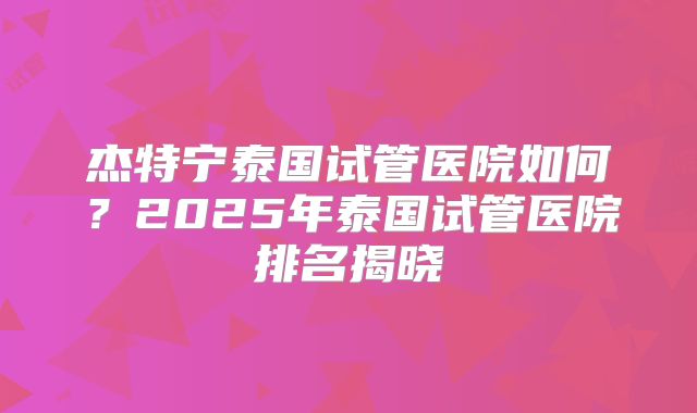 杰特宁泰国试管医院如何？2025年泰国试管医院排名揭晓