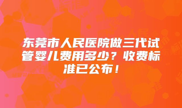 东莞市人民医院做三代试管婴儿费用多少？收费标准已公布！