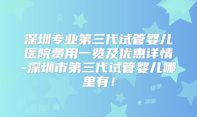 深圳专业第三代试管婴儿医院费用一览及优惠详情-深圳市第三代试管婴儿哪里有！