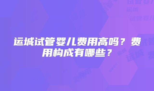 运城试管婴儿费用高吗？费用构成有哪些？