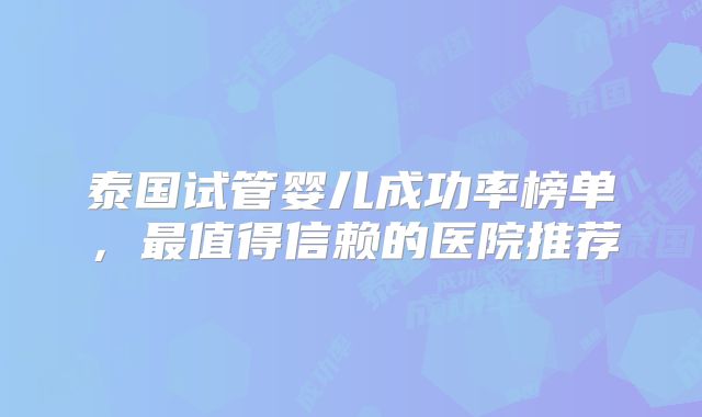 泰国试管婴儿成功率榜单，最值得信赖的医院推荐