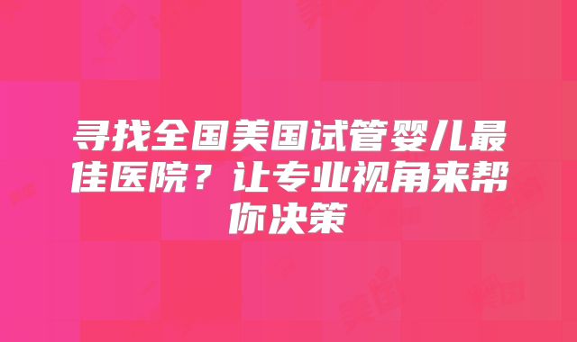 寻找全国美国试管婴儿最佳医院?让专业视角来帮你决策