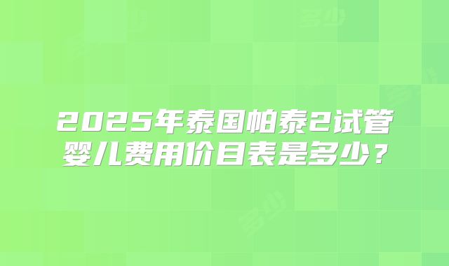2025年泰国帕泰2试管婴儿费用价目表是多少？