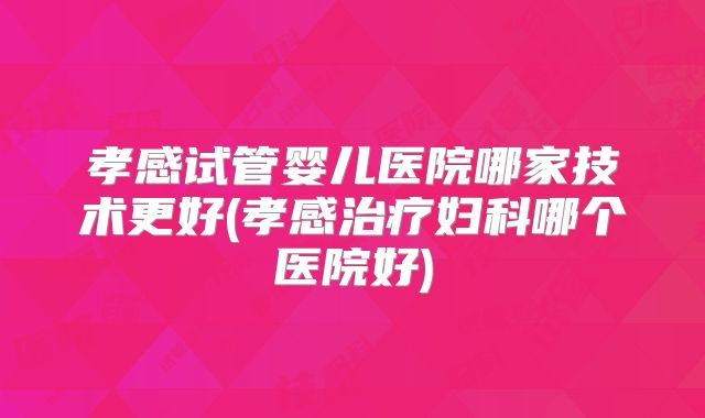 孝感试管婴儿医院哪家技术更好(孝感治疗妇科哪个医院好)