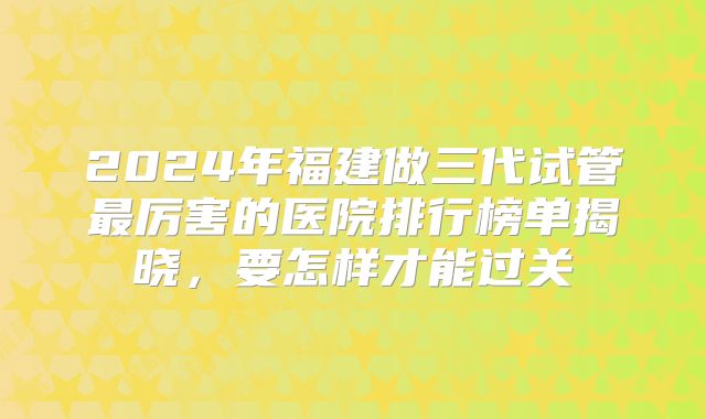 2024年福建做三代试管最厉害的医院排行榜单揭晓,要怎样才能过关