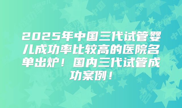 2025年中国三代试管婴儿成功率比较高的医院名单出炉！国内三代试管成功案例！