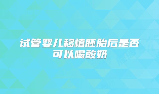 试管婴儿移植胚胎后是否可以喝酸奶