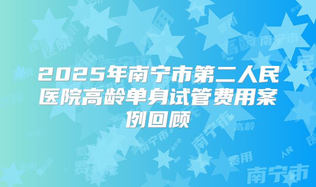 2025年南宁市第二人民医院高龄单身试管费用案例回顾