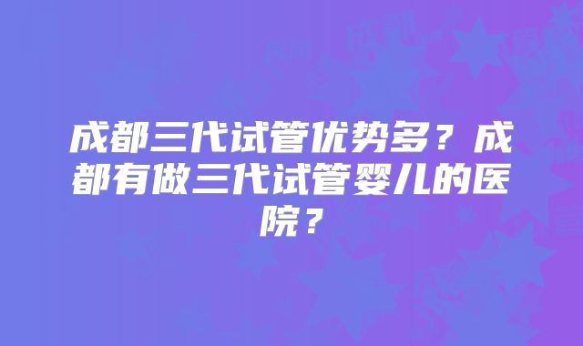 成都三代试管优势多？成都有做三代试管婴儿的医院？