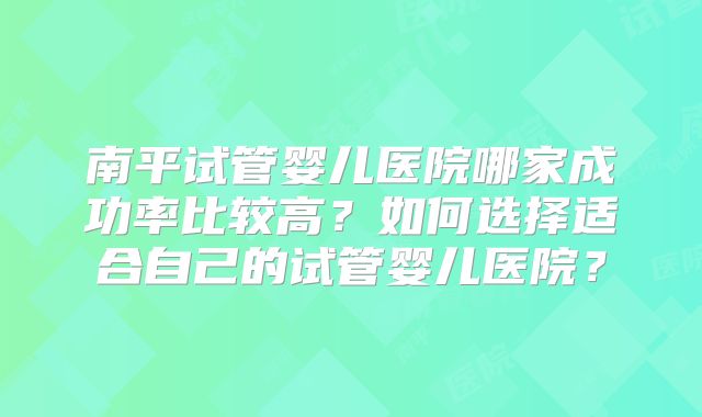 南平试管婴儿医院哪家成功率比较高？如何选择适合自己的试管婴儿医院？