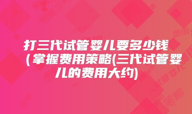 打三代试管婴儿要多少钱（掌握费用策略(三代试管婴儿的费用大约)