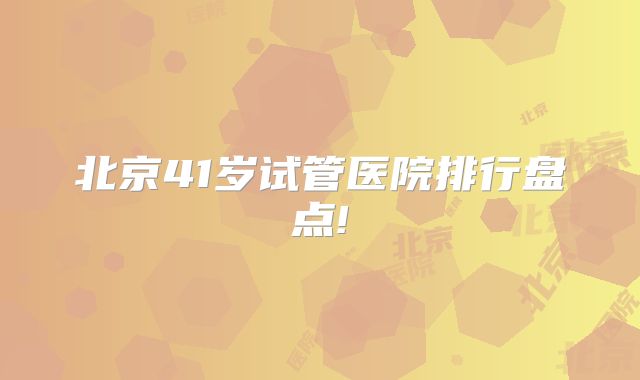 北京41岁试管医院排行盘点!