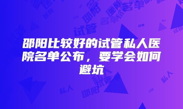 邵阳比较好的试管私人医院名单公布，要学会如何避坑