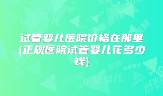 试管婴儿医院价格在那里(正规医院试管婴儿花多少钱)
