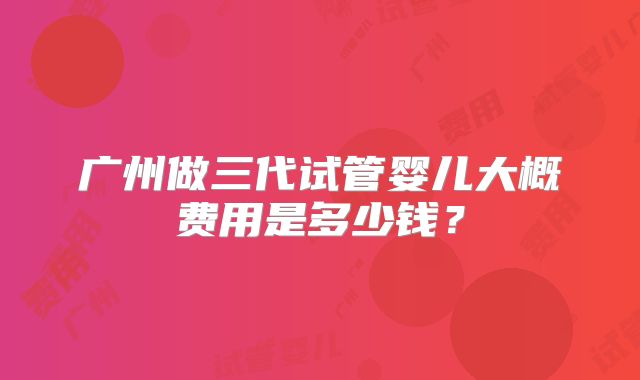 广州做三代试管婴儿大概费用是多少钱？