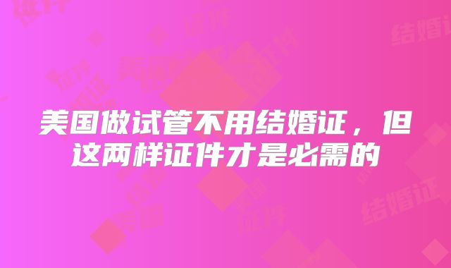 美国做试管不用结婚证，但这两样证件才是必需的