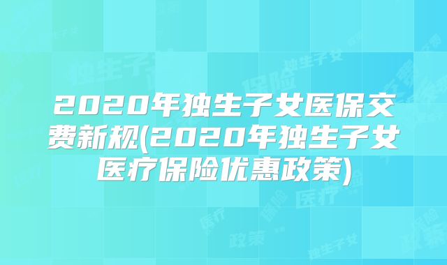 2020年独生子女医保交费新规(2020年独生子女医疗保险优惠政策)