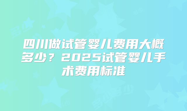 四川做试管婴儿费用大概多少？2025试管婴儿手术费用标准