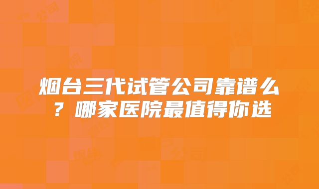 烟台三代试管公司靠谱么？哪家医院最值得你选