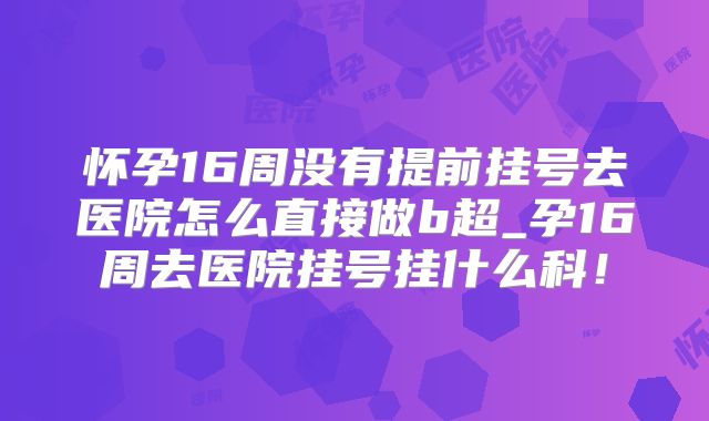 怀孕16周没有提前挂号去医院怎么直接做b超_孕16周去医院挂号挂什么科!
