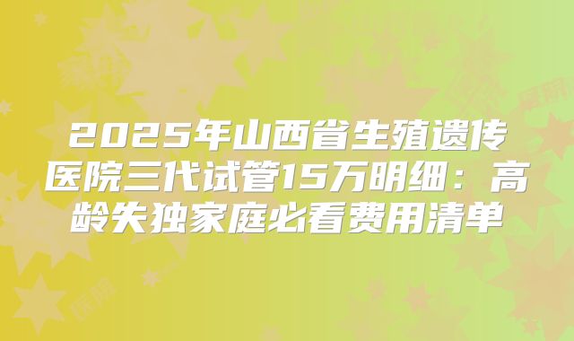 2025年山西省生殖遗传医院三代试管15万明细：高龄失独家庭必看费用清单