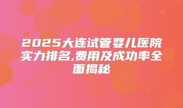 2025大连试管婴儿医院实力排名,费用及成功率全面揭秘
