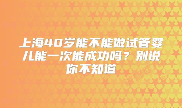 上海40岁能不能做试管婴儿能一次能成功吗？别说你不知道