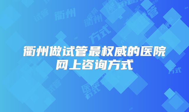 衢州做试管最权威的医院网上咨询方式