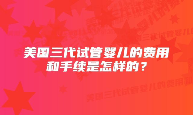 美国三代试管婴儿的费用和手续是怎样的?