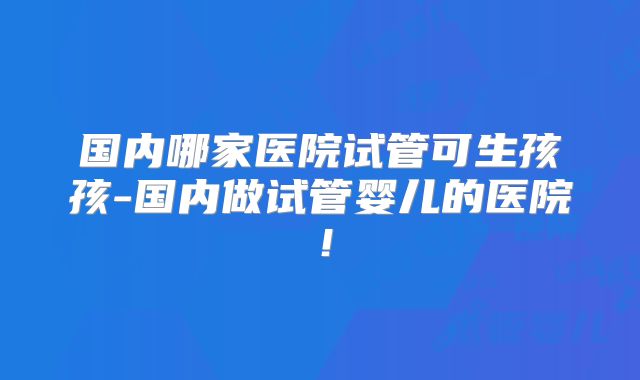 国内哪家医院试管可生孩孩-国内做试管婴儿的医院！