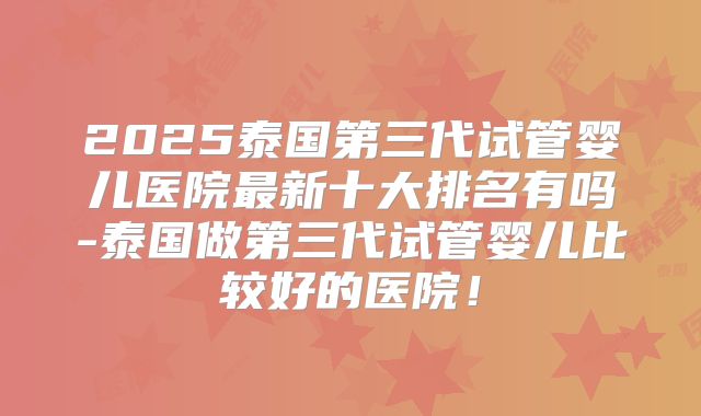 2025泰国第三代试管婴儿医院最新十大排名有吗-泰国做第三代试管婴儿比较好的医院!