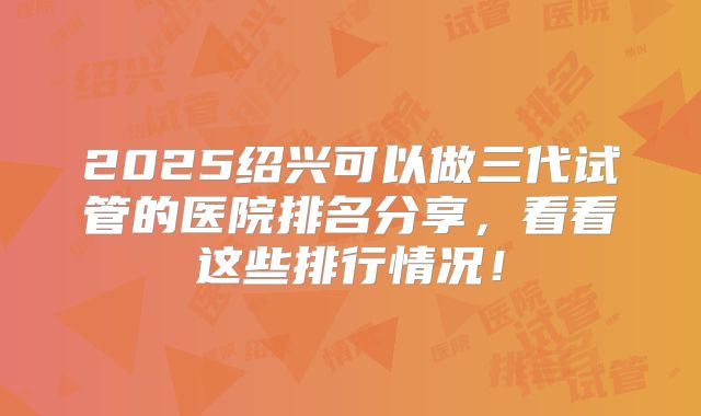 2025绍兴可以做三代试管的医院排名分享,看看这些排行情况!