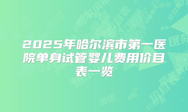 2025年哈尔滨市第一医院单身试管婴儿费用价目表一览