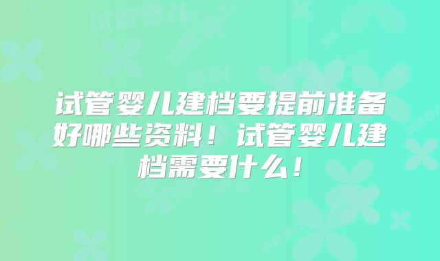 试管婴儿建档要提前准备好哪些资料！试管婴儿建档需要什么！