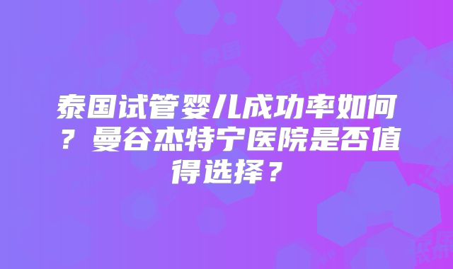 泰国试管婴儿成功率如何？曼谷杰特宁医院是否值得选择？