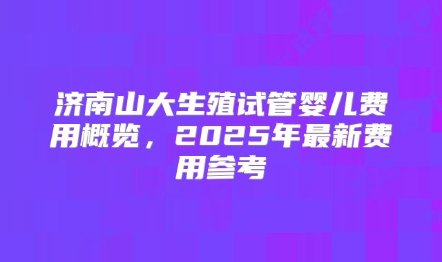 济南山大生殖试管婴儿费用概览，2025年最新费用参考