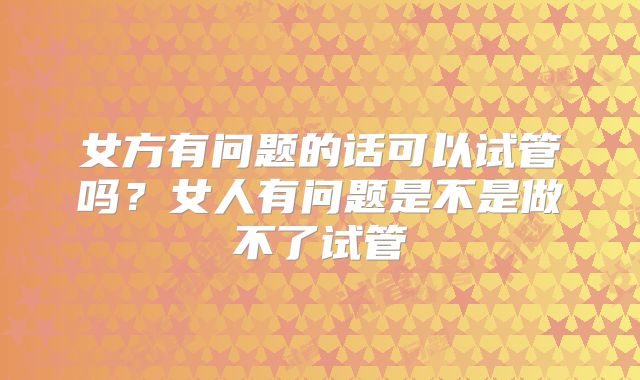 女方有问题的话可以试管吗？女人有问题是不是做不了试管