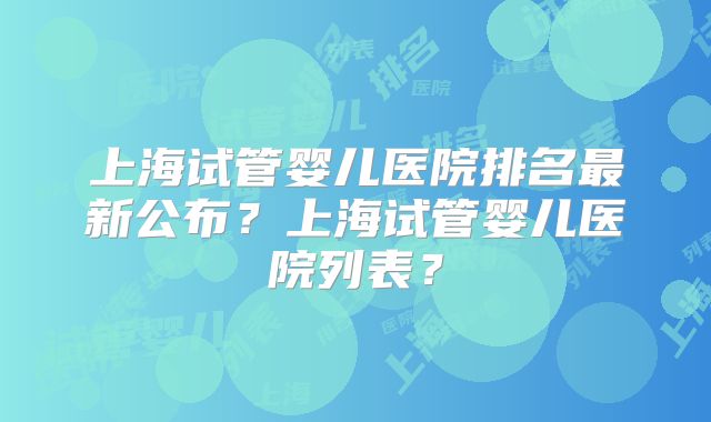 上海试管婴儿医院排名最新公布？上海试管婴儿医院列表？