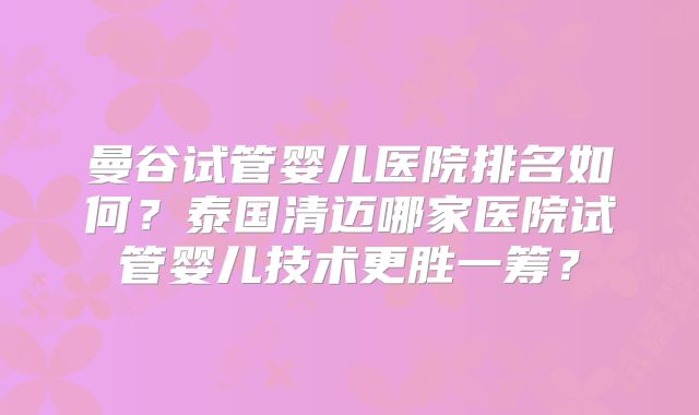 曼谷试管婴儿医院排名如何？泰国清迈哪家医院试管婴儿技术更胜一筹？