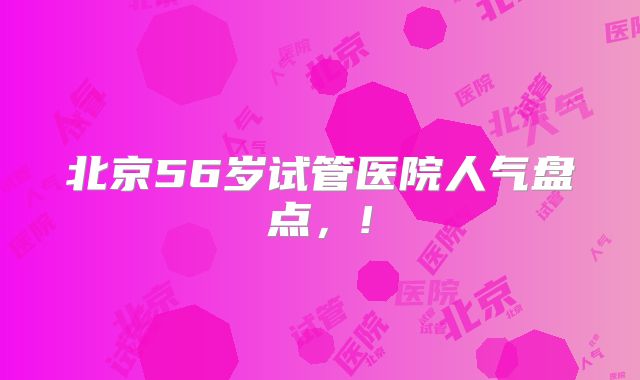 北京56岁试管医院人气盘点，!