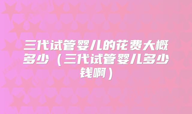 三代试管婴儿的花费大概多少（三代试管婴儿多少钱啊）