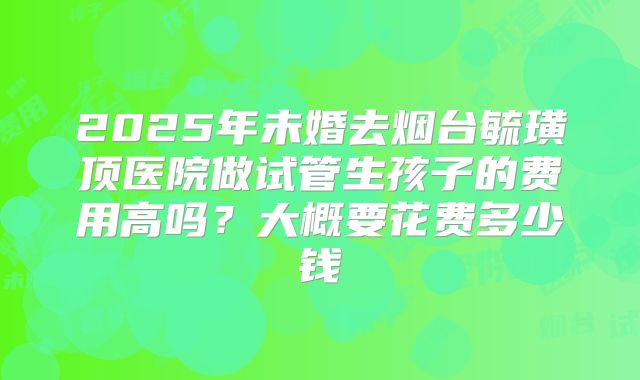 2025年未婚去烟台毓璜顶医院做试管生孩子的费用高吗?大概要花费多少钱