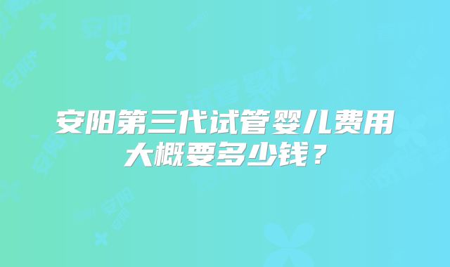 安阳第三代试管婴儿费用大概要多少钱？