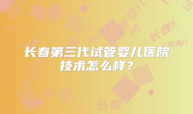 长春第三代试管婴儿医院技术怎么样?