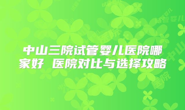 中山三院试管婴儿医院哪家好 医院对比与选择攻略