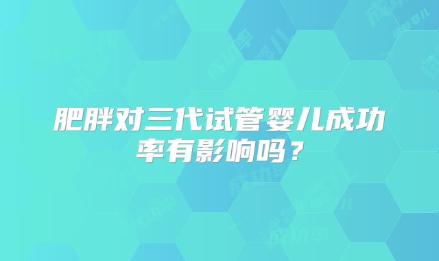 肥胖对三代试管婴儿成功率有影响吗？